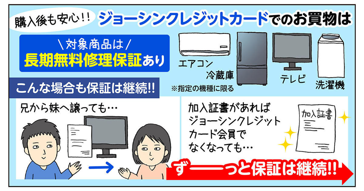 購入後の長期無料保証もポイント！商品を譲っても、ジョーシンクレジットカード会員でなくなっても、加入証書があれば保証を継続！